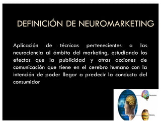 DEFINICIÓN DE NEUROMARKETING
Aplicación de técnicas pertenecientes a las
neurociencia al ámbito del marketing, estudiando los
efectos que la publicidad y otras acciones de
comunicación que tiene en el cerebro humano con la
intención de poder llegar a predecir la conducta del
consumidor
 