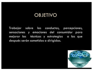 OBJETIVO
Trabajar sobre las conductas, percepciones,
sensaciones y emociones del consumidor para
mejorar las técnicas y estrategias a las que
después serán sometidas o dirigidas.
 