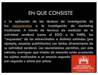 EN QUE CONSISTE
n la aplicación de las técnicas de investigación de
las neurociencias a la investigación de marketing
tradicional. A través de técnicas de medición de la
actividad cerebral (como el EGG o la FMRI), las
“respuestas” de los entrevistados a distintos estímulos (por
ejemplo, anuncios publicitarios) son leídas directamente de
su actividad cerebral. Las neurociencias permiten, por este
método, averiguar que niveles de atención están prestando
los sujetos analizados a un anuncio segundo por segundo y
por segundo y plano por plano.
 