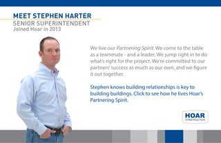 MEET STEPHEN HARTER 
SENIOR SUPERINTENDENT 
Joined Hoar in 2013 
We live our Partnering Spirit. We come to the table as a teammate - and a leader. We jump right in to do what’s right for the project. We’re committed to our partners’ success as much as our own, and we figure it out together. 
Stephen knows building relationships is key to building buildings. Click to see how he lives Hoar’s Partnering Spirit. 