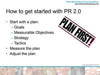 How to get started with PR 2.0 Start with a plan: Goals Measurable Objectives Strategy Tactics Measure the plan Adjust the plan Image source: Brian Solis, PR 2.0.com 