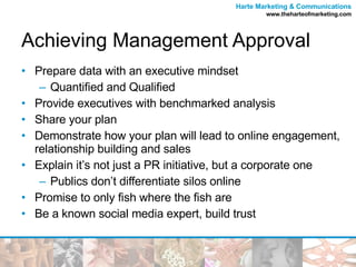 Achieving Management Approval Prepare data with an executive mindset Quantified and Qualified  Provide executives with benchmarked analysis Share your plan  Demonstrate how your plan will lead to online engagement, relationship building and sales  Explain it’s not just a PR initiative, but a corporate one Publics don’t differentiate silos online Promise to only fish where the fish are Be a known social media expert, build trust 