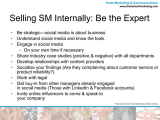 Selling SM Internally: Be the Expert Be strategic―social media is about business Understand social media and know the tools Engage in social media  On your own time if necessary Share industry case studies (positive & negative) with all departments Develop relationships with content providers Socialize your findings (Are they complaining about customer service or product reliability?) Work with legal Get buy-in from other managers already engaged  in social media (Those with LinkedIn & Facebook accounts) Invite online influencers to come & speak to  your company Partial content source: Shashi Bellamkonda, Network Solutions 