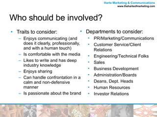 Who should be involved? Traits to consider: Enjoys communicating (and does it clearly, professionally, and with a human touch) Is comfortable with the media Likes to write and has deep industry knowledge Enjoys sharing Can handle confrontation in a calm and non-defensive manner Is passionate about the brand Departments to consider: PR/Marketing/Communications Customer Service/Client Relations Engineering/Technical Folks Sales Business Development Administration/Boards Deans, Dept. Heads Human Resources Investor Relations 