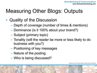 Measuring Other Blogs: Outputs Quality of the Discussion  Depth of coverage (number of times & mentions) Dominance (is it 100% about your brand?) Subject (primary topic) Tonality (will the reader be more or less likely to do business with you?) Positioning of key messages Nature of the posting Who is being discussed? Content source: KD Paine & Partners, Measuring Public Relations 