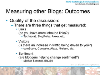 Measuring other Blogs: Outcomes Quality of the discussion: There are three things that get measured: Links  (do you have more inbound links?) Technorati, BlogPulse, Alexa, etc. Visitors  (is there an increase in traffic being driven to you?) comScore, Compete, Alexa, Nielsen, etc. Sentiment  (are bloggers helping change sentiment?) Market Sentinel, Biz360 Content source: KD Paine & Partners, Measuring Public Relations 