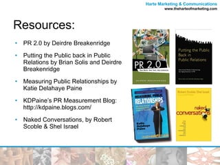 Resources: PR 2.0 by Deirdre Breakenridge Putting the Public back in Public Relations by Brian Solis and Deirdre Breakenridge Measuring Public Relationships by Katie Delahaye Paine KDPaine’s PR Measurement Blog: http://kdpaine.blogs.com/ Naked Conversations, by Robert Scoble & Shel Israel 