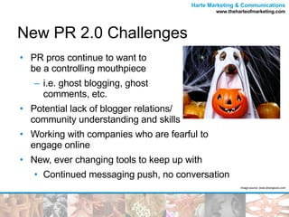 New PR 2.0 Challenges PR pros continue to want to  be a controlling mouthpiece i.e. ghost blogging, ghost  comments, etc. Potential lack of blogger relations/ community understanding and skills Working with companies who are fearful to  engage online New, ever changing tools to keep up with Continued messaging push, no conversation Image source: www.strangezoo.com 