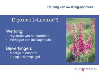 De zorg van uw Kring-apotheek Digoxine (=Lanoxin ® ) Werking: reguleren van het hartritme Verhogen van de slagkracht Bijwerkingen: - Moeilijk te doseren - Let op kaliumspiegel 