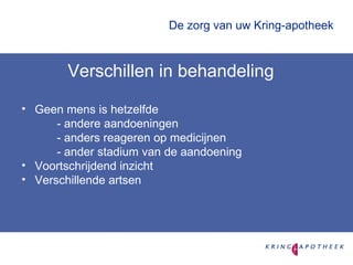 De zorg van uw Kring-apotheek  Verschillen in behandeling Geen mens is hetzelfde - andere aandoeningen - anders reageren op medicijnen - ander stadium van de aandoening Voortschrijdend inzicht Verschillende artsen 