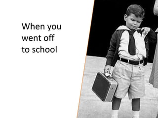 When you
went off
to school
 