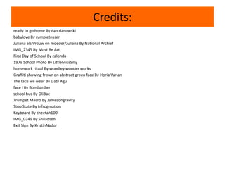 Credits:
ready to go home By dan.danowski
babylove By rumpleteaser
Juliana als Vrouw en moeder/Juliana By National Archief
IMG_2345 By Must Be Art
First Day of School By calonda
1979 School Photo By LittleMissSilly
homework ritual By woodley wonder works
Graffiti showing frown on abstract green face By Horia Varlan
The face we wear By Gabi Agu
face I By Bombardier
school bus By OliBac
Trumpet Macro By Jamesongravity
Stop State By Infrogmation
Keyboard By cheetah100
IMG_0249 By Shiladsen
Exit Sign By KristinNador
 