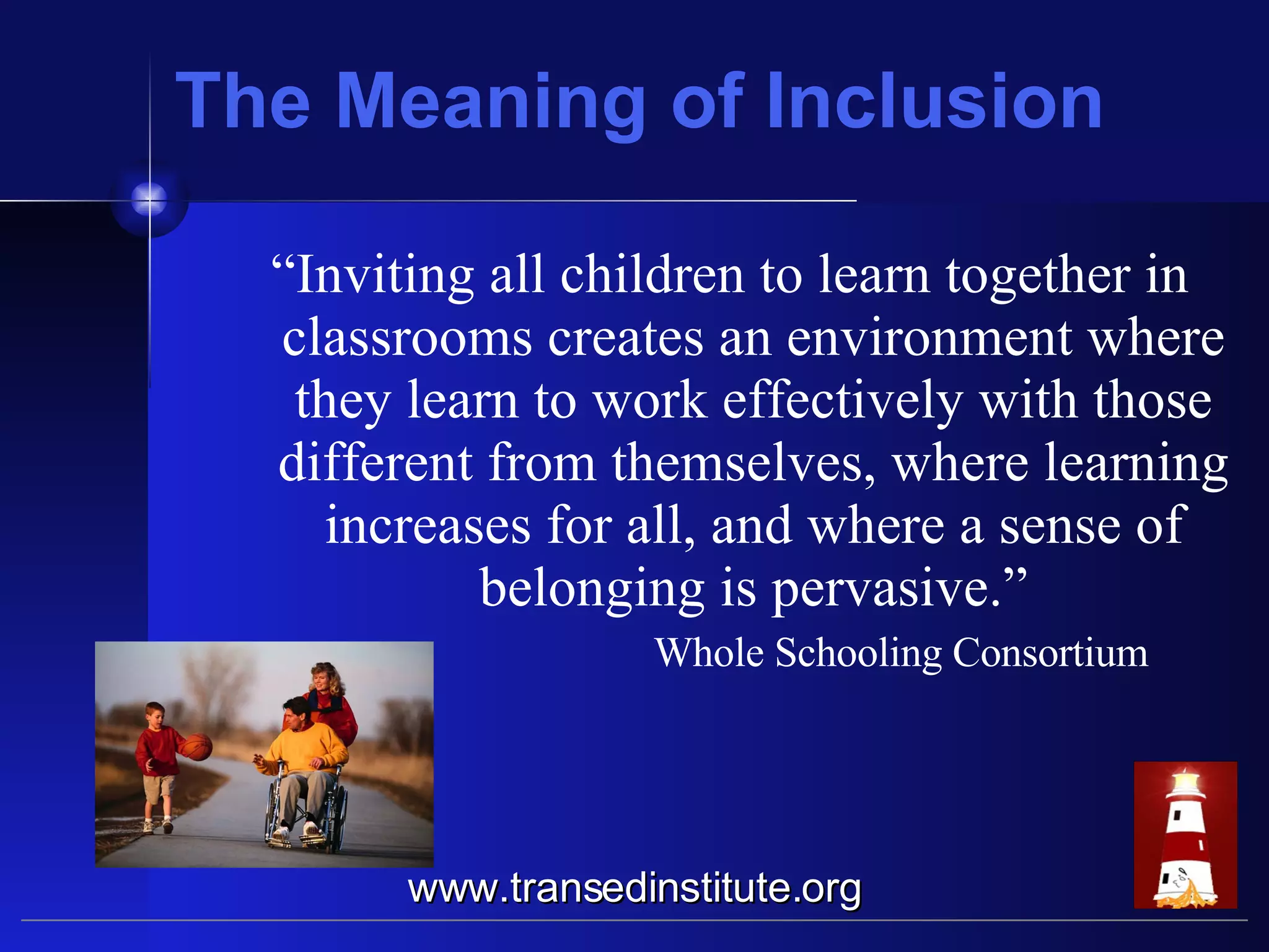 The Meaning of Inclusion “ Inviting all children to learn together in classrooms creates an environment where they learn to work effectively with those different from themselves, where learning increases for all, and where a sense of belonging is pervasive.” Whole Schooling Consortium www.transedinstitute.org 
