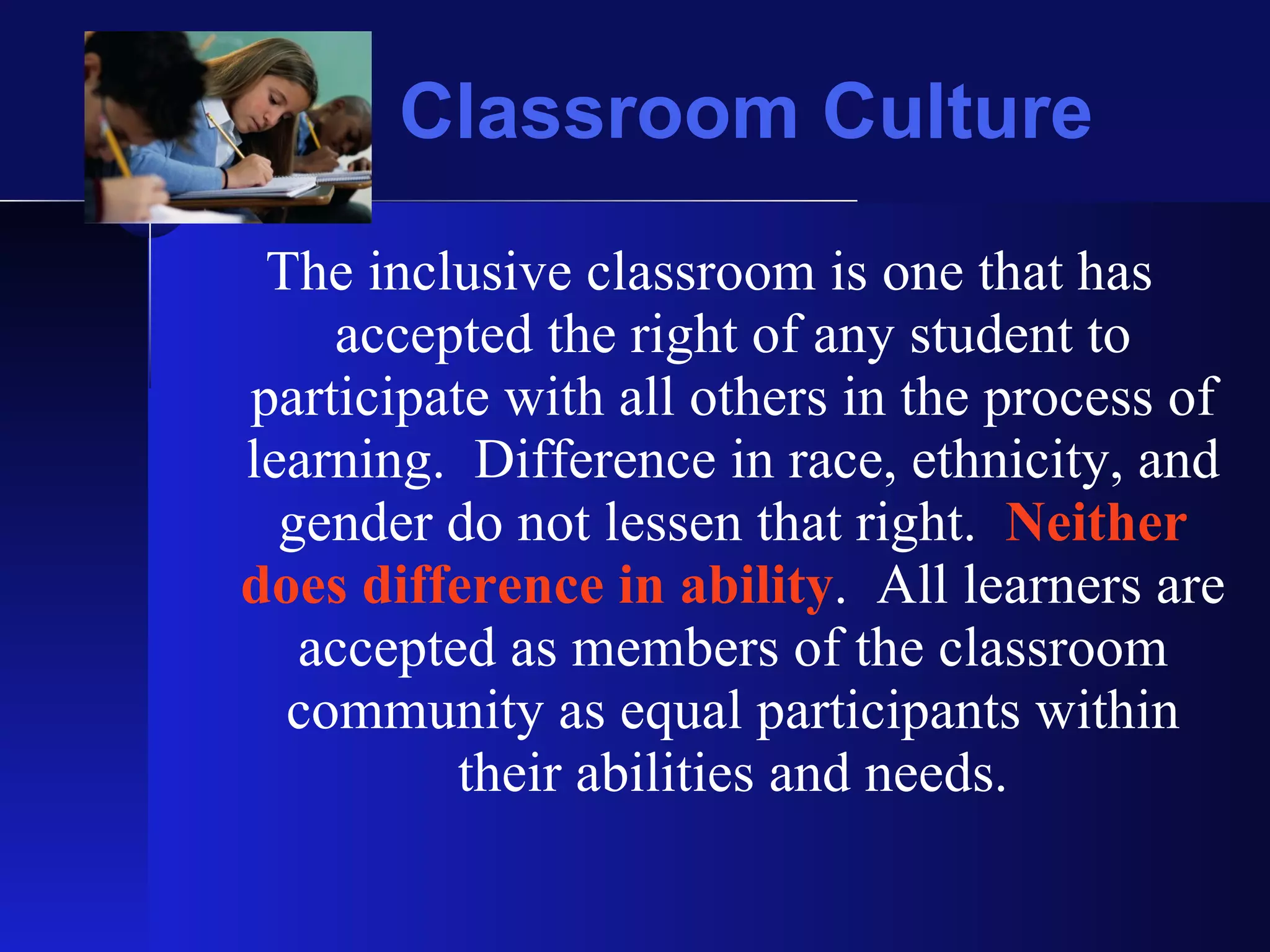 Classroom Culture The inclusive classroom is one that has accepted the right of any student to participate with all others in the process of learning.  Difference in race, ethnicity, and gender do not lessen that right.  Neither does difference in ability .  All learners are accepted as members of the classroom community as equal participants within their abilities and needs. 