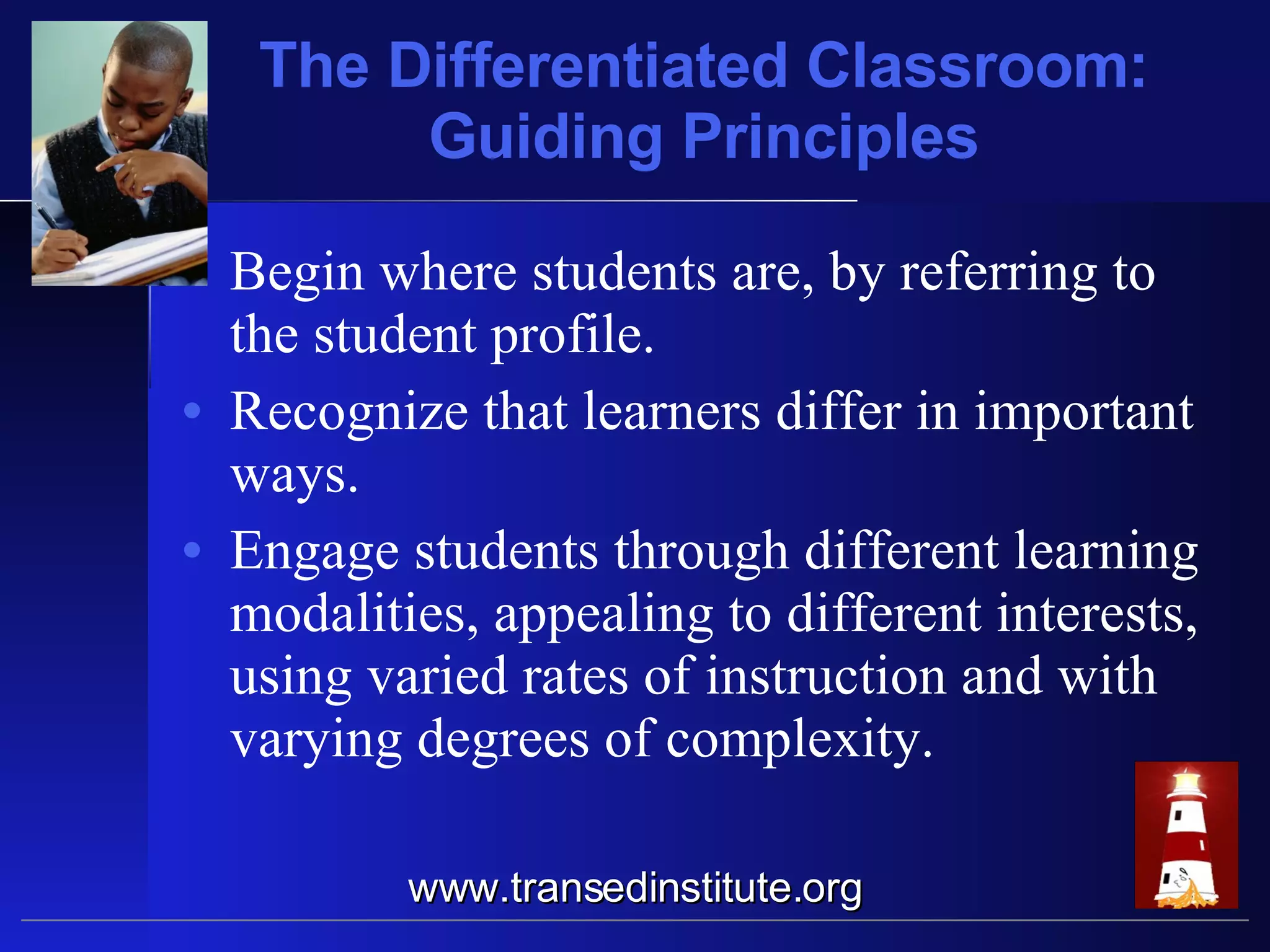 The Differentiated Classroom: Guiding Principles Begin where students are, by referring to the student profile. Recognize that learners differ in important ways. Engage students through different learning modalities, appealing to different interests, using varied rates of instruction and with varying degrees of complexity. www.transedinstitute.org 
