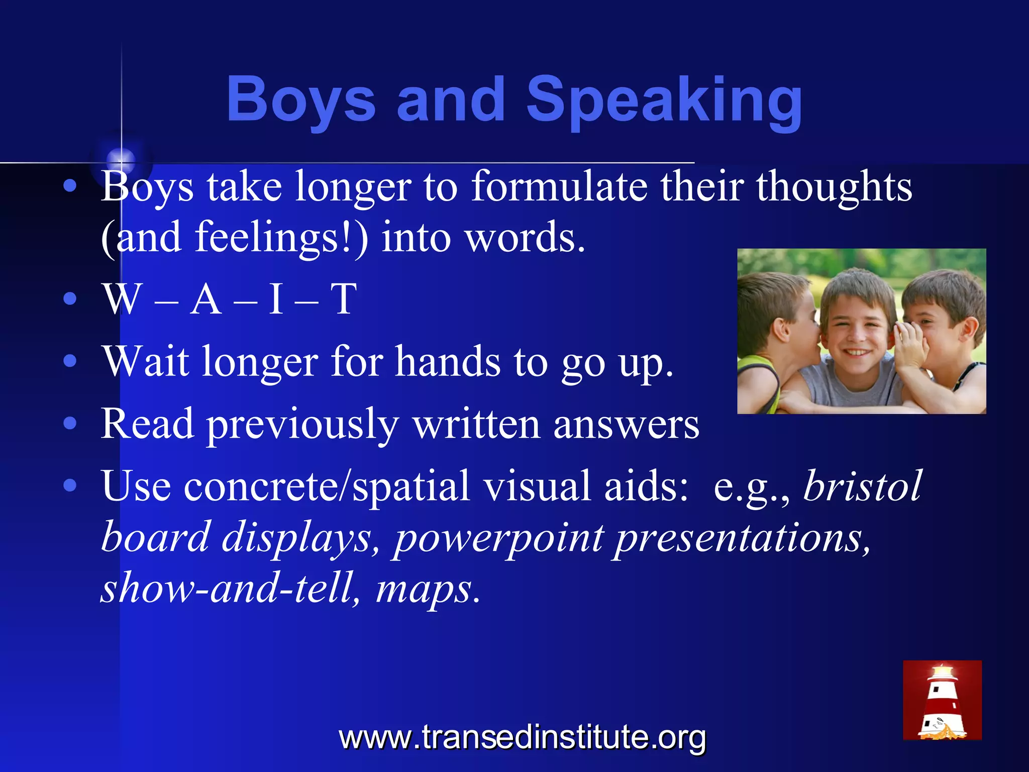 Boys and Speaking Boys take longer to formulate their thoughts (and feelings!) into words. W – A – I – T  Wait longer for hands to go up. Read previously written answers Use concrete/spatial visual aids:  e.g.,  bristol board displays, powerpoint presentations, show-and-tell, maps. www.transedinstitute.org 