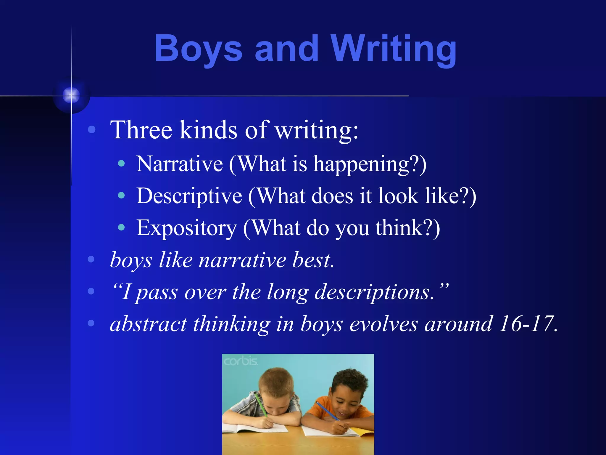 Boys and Writing Three kinds of writing:  Narrative (What is happening?) Descriptive (What does it look like?) Expository (What do you think?) boys like narrative best. “ I pass over the long descriptions.” abstract thinking in boys evolves around 16-17. 