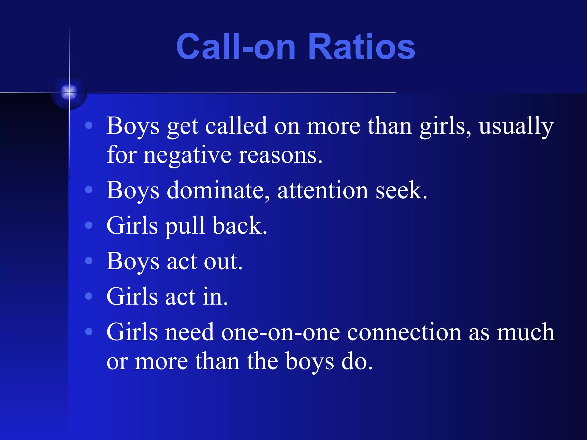 Call-on Ratios Boys get called on more than girls, usually for negative reasons. Boys dominate, attention seek. Girls pull back. Boys act out. Girls act in. Girls need one-on-one connection as much or more than the boys do. 