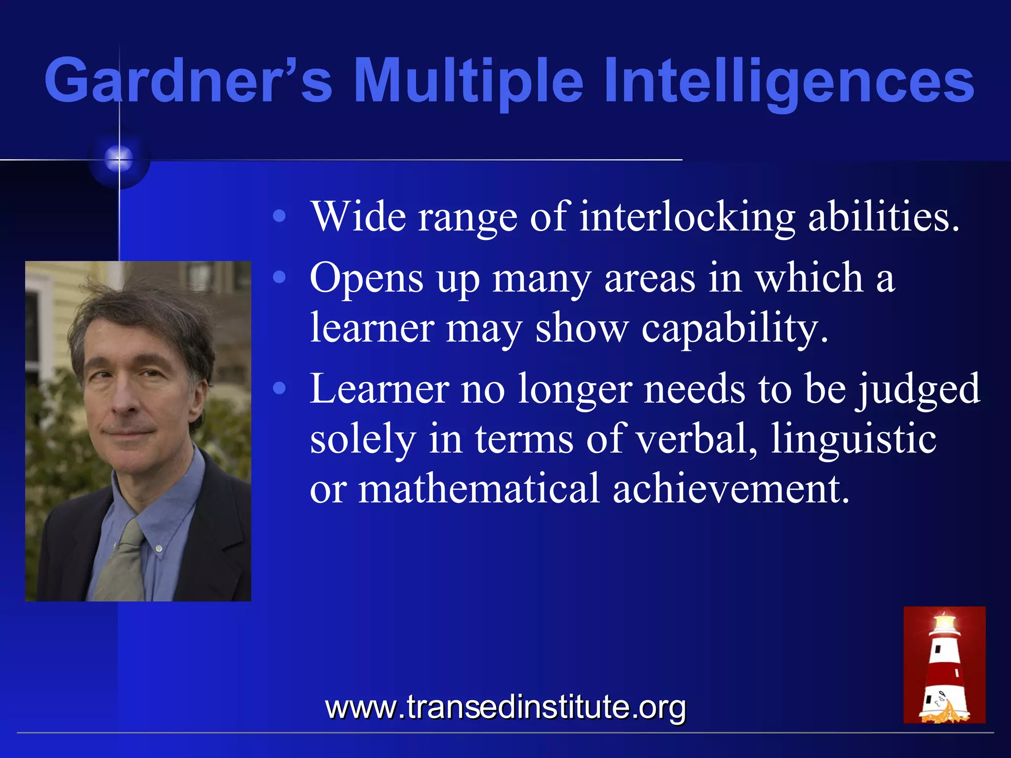 Gardner’s Multiple Intelligences Wide range of interlocking abilities. Opens up many areas in which a learner may show capability. Learner no longer needs to be judged solely in terms of verbal, linguistic or mathematical achievement. www.transedinstitute.org 
