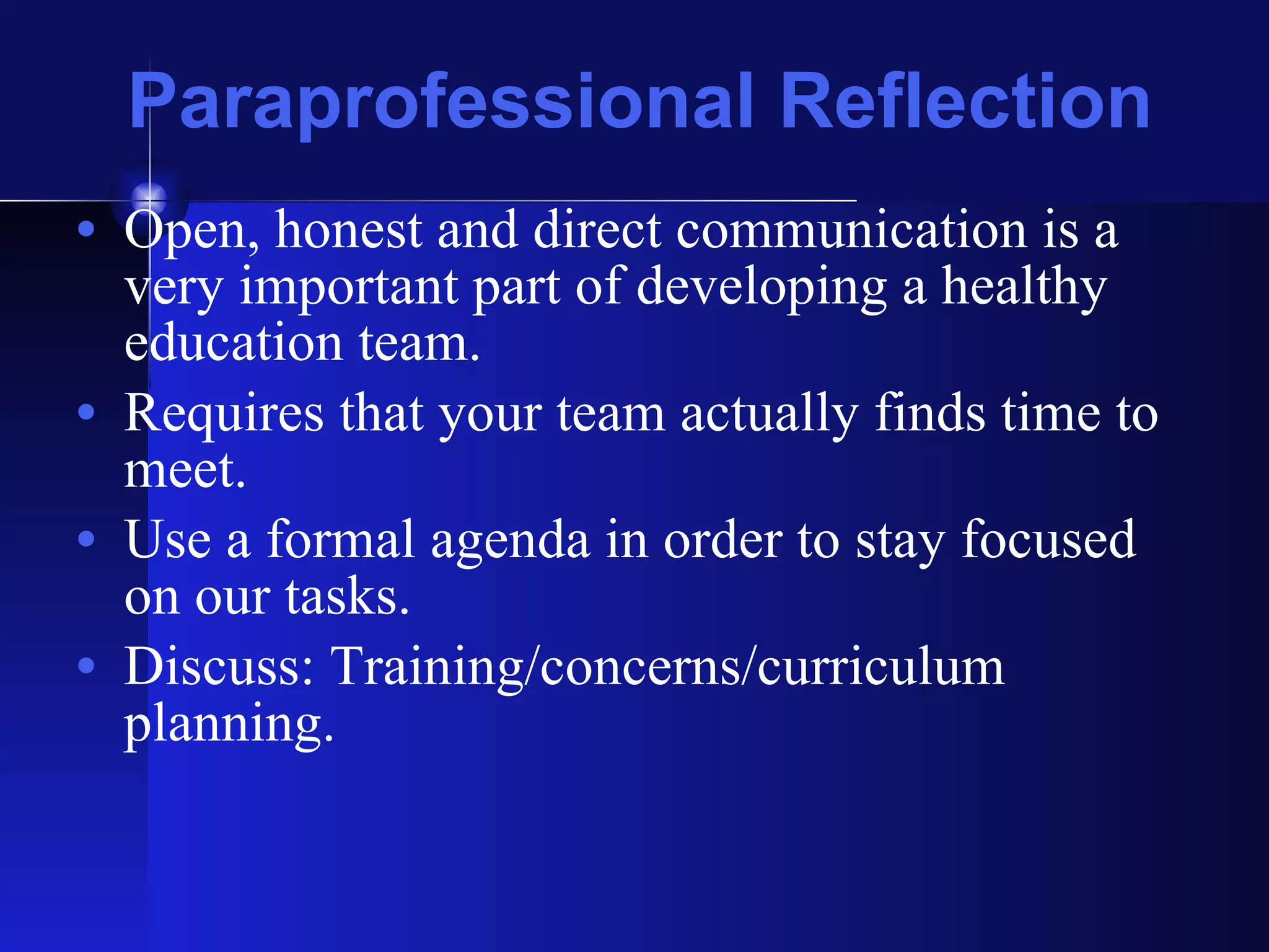 Paraprofessional Reflection Open, honest and direct communication is a very important part of developing a healthy education team.  Requires that your team actually finds time to meet.  Use a formal agenda in order to stay focused on our tasks.  Discuss: Training/concerns/curriculum planning. 