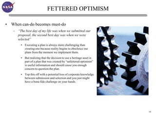 FETTERED OPTIMISM

• When can-do becomes must-do
   – “The best day of my life was when we submitted our
     proposal, the second best day was when we were
     selected”
        • Executing a plan is always more challenging than
          creating one because reality begins to obsolesce our
          plans from the moment we implement them.
        • But realizing that the decision to use a heritage asset is
          part of a plan that was created by “unfettered optimism”
          is useful information and should cause you enough
          concern to question the plan.
        • Top this off with a potential loss of corporate knowledge
          between submission and selection and you just might
          have a bona fide challenge on your hands.




                                                                       10
 