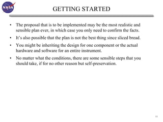 GETTING STARTED

• The proposal that is to be implemented may be the most realistic and
  sensible plan ever, in which case you only need to confirm the facts.
• It’s also possible that the plan is not the best thing since sliced bread.
• You might be inheriting the design for one component or the actual
  hardware and software for an entire instrument.
• No matter what the conditions, there are some sensible steps that you
  should take, if for no other reason but self-preservation.




                                                                               11
 