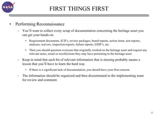 FIRST THINGS FIRST

• Performing Reconnaissance
   – You’ll want to collect every scrap of documentation concerning the heritage asset you
     can get your hands on.
        • Requirement documents, ICD’s, review packages, board reports, action items, test reports,
          analyses, waivers, inspection reports, failure reports, EIDP’s, etc.
        • Then you should question everyone that originally worked on the heritage asset and request any
          relevant notes, email or recollections they may have pertaining to the heritage asset.
   – Keep in mind that each bit of relevant information that is missing probably means a
     lesson that you’ll have to learn the hard way.
        • If there is a significant lack of documentation, you should have your first concern.
   – The information should be organized and then disseminated to the implementing team
     for review and comment.




                                                                                                           12
 