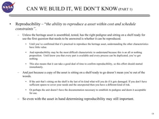 CAN WE BUILD IT, WE DON’T KNOW (PART 1)

•   Reproducibility – “the ability to reproduce a asset within cost and schedule
    constraints”.
     –   Unless the heritage asset is assembled, tested, has the right pedigree and sitting on a shelf ready for
         use the first question that needs to be answered is whether it can be reproduced.
           •    Until you’ve confirmed that it’s practical to reproduce the heritage asset, understanding the other characteristics
                have little value.
           •    And reproducibility may be the most difficult characteristic to understand because this is an all or nothing
                proposition. Until know you that every part is available and every process can be duplicated, you’ve got
                nothing.
           •    This also means that it can take a good deal of time to confirm reproducibility, so this effort should started
                immediately.

     –   And just because a copy of the asset is sitting on a shelf ready to go doesn’t mean you’re out of the
         woods.
           •    If the unit that’s sitting on the shelf is the last of its kind what will you do if it gets damaged. If you don’t have
                sufficient spares to cover your needs and the unexpected then you have a different kind of risk.
           •    Or perhaps the unit doesn’t have the documentation necessary to establish its pedigree and deem it acceptable
                for use.

     – So even with the asset in hand determining reproducibility may still important.



                                                                                                                                         14
 