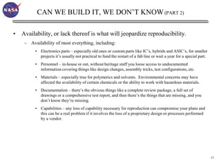 CAN WE BUILD IT, WE DON’T KNOW (PART 2)

• Availability, or lack thereof is what will jeopardize reproducibility.
    – Availability of most everything, including:
         • Electronics parts – especially old ones or custom parts like IC’s, hybrids and ASIC’s, for smaller
           projects it’s usually not practical to fund the restart of a fab line or wait a year for a special part.
         • Personnel – in-house or out, without heritage staff you loose access to undocumented
           information covering things like design changes, assembly tricks, test configurations, etc.
         • Materials – especially true for polymerics and solvents. Environmental concerns may have
           affected the availability of certain chemicals or the ability to work with hazardous materials.
         • Documentation – there’s the obvious things like a complete review package, a full set of
           drawings or a comprehensive test report, and then there’s the things that are missing, and you
           don’t know they’re missing.
         • Capabilities – any loss of capability necessary for reproduction can compromise your plans and
           this can be a real problem if it involves the loss of a proprietary design or processes performed
           by a vendor.




                                                                                                                      15
 