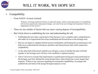 WILL IT WORK, WE HOPE SO!

• Compatibility
       – From NASA’s Lesson Learned:
                      “Reliance on heritage hardware/software in spacecraft design, without a thorough analysis of compatibility
                      with mission requirements and required changes, can result in the use of design and components which are
                      inappropriate for the mission.”1

       – There are any number of factors that can cause varying degrees of incompatibility.
       – But it boils down to establishing the new and understanding the old.
              • Establishing the new takes a good deal of time because it isn’t complete until a comprehensive
                and stable set of requirements have been established and flowed down to the heritage asset.
              • But you can begin to complete half the picture immediately, performing the reconnaissance will
                help you to understand the limitations, problems and idiosyncrasies that could compromise
                compatibility.
              • As the other half of the picture unfolds you will gain a sense of whether the plan will hold
                together or the heritage asset will have to be modified or replaced entirely.
              • And it’s best not to assume that requirements or qualification testing previously performed on
                the heritage asset have defined the actual design limits, often designs have more margin than
                required. If there is any concerns regarding environmental compatibility, investigate and
                establish the real limits of the design through reanalysis or test.

   1   Lesson Number: 0346, Lesson Date: 1994-10-21
                                                                                                                                   16
 