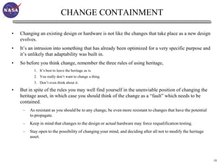 CHANGE CONTAINMENT

•   Changing an existing design or hardware is not like the changes that take place as a new design
    evolves.
•   It’s an intrusion into something that has already been optimized for a very specific purpose and
    it’s unlikely that adaptability was built in.
•   So before you think change, remember the three rules of using heritage,
           1. It’s best to leave the heritage as is.
           2. You really don’t want to change a thing.
           3. Don’t even think about it.

•   But in spite of the rules you may well find yourself in the unenviable position of changing the
    heritage asset, in which case you should think of the change as a “fault” which needs to be
    contained.
     –   As resistant as you should be to any change, be even more resistant to changes that have the potential
         to propagate.
     –   Keep in mind that changes to the design or actual hardware may force requalification testing.
     –   Stay open to the possibility of changing your mind, and deciding after all not to modify the heritage
         asset.




                                                                                                                  18
 