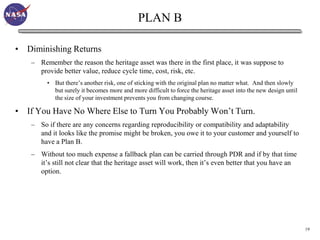 PLAN B

• Diminishing Returns
    – Remember the reason the heritage asset was there in the first place, it was suppose to
      provide better value, reduce cycle time, cost, risk, etc.
         • But there’s another risk, one of sticking with the original plan no matter what. And then slowly
           but surely it becomes more and more difficult to force the heritage asset into the new design until
           the size of your investment prevents you from changing course.

• If You Have No Where Else to Turn You Probably Won’t Turn.
    – So if there are any concerns regarding reproducibility or compatibility and adaptability
      and it looks like the promise might be broken, you owe it to your customer and yourself to
      have a Plan B.
    – Without too much expense a fallback plan can be carried through PDR and if by that time
      it’s still not clear that the heritage asset will work, then it’s even better that you have an
      option.




                                                                                                                 19
 