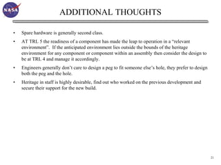 ADDITIONAL THOUGHTS

•   Spare hardware is generally second class.
•   AT TRL 5 the readiness of a component has made the leap to operation in a “relevant
    environment”. If the anticipated environment lies outside the bounds of the heritage
    environment for any component or component within an assembly then consider the design to
    be at TRL 4 and manage it accordingly.
•   Engineers generally don’t care to design a peg to fit someone else’s hole, they prefer to design
    both the peg and the hole.
•   Heritage in staff is highly desirable, find out who worked on the previous development and
    secure their support for the new build.




                                                                                                       21
 