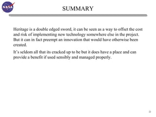 SUMMARY


Heritage is a double edged sword, it can be seen as a way to offset the cost
and risk of implementing new technology somewhere else in the project.
But it can in fact preempt an innovation that would have otherwise been
created.
It’s seldom all that its cracked up to be but it does have a place and can
provide a benefit if used sensibly and managed properly.




                                                                               22
 