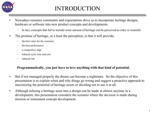 INTRODUCTION
•   Nowadays resource constraints and expectations drive us to incorporate heritage designs,
    hardware or software into new product concepts and developments.
     –   In fact, concepts that fail to include some amount of heritage can be perceived as risky or wasteful.
•   The promise of heritage, or a least the perception, is that it will provide:
     –   the best value for the customer
     –   the best performance
     –   a competitive edge
     –   reduced cycle time and cost
     –   reduced risk


     Programmatically, you just have to love anything with that kind of potential.

•   But if not managed properly the dream can become a nightmare. So the objective of this
    presentation is to explain when and why things go wrong and suggest a proactive approach to
    maximizing the potential of heritage assets or deciding not to use it at all.
•   Although infusing a heritage asset into a design can be made at almost anytime in a
    development, this presentation considers the scenario where the decision is made during
    mission or instrument concept development.


                                                                                                                 3
 