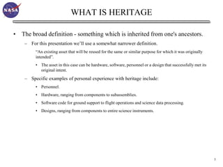 WHAT IS HERITAGE

• The broad definition - something which is inherited from one's ancestors.
    – For this presentation we’ll use a somewhat narrower definition.
         “An existing asset that will be reused for the same or similar purpose for which it was originally
         intended”.
         • The asset in this case can be hardware, software, personnel or a design that successfully met its
           original intent.
    – Specific examples of personal experience with heritage include:
         • Personnel.
         • Hardware, ranging from components to subassemblies.
         • Software code for ground support to flight operations and science data processing.
         • Designs, ranging from components to entire science instruments.




                                                                                                               5
 