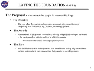 LAYING THE FOUNDATION (PART 1)

The Proposal - where reasonable people do unreasonable things.
    • The Objective
         – The goal when developing and proposing a concept is to present the most
           compelling plan to advance, e.g., science, technology, profits…

    • The Attitude
         – For the teams of people that successfully develop and propose concepts, optimism
           is the most prevalent attitude and is crucial to the process.
              •   Because without a “can do” attitude you probably won’t.

    •   The State
         – The team normally has more questions than answers and reality only exists at the
           surface, so the natural state or condition that prevails is one of ignorance.




                                                                                              7
 