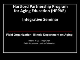 Hartford Partnership Program for Aging Education (HPPAE)  Integrative Seminar Field Organization: Illinois Department on Aging Intern: Yi-Ju (Tina) Chen Field Supervisor: Janice Cichowlas  