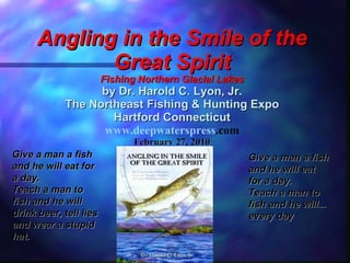 Angling in the Smile of the Great Spirit Fishing Northern Glacial Lakes by Dr. Harold C. Lyon, Jr. The Northeast Fishing & Hunting Expo Hartford Connecticut www. deepwaterspress .com February 27, 2010 Give a man a fish and he will eat for a day.  Teach a man to fish and he will...  every day Give a man a fish and he will eat for a day.  Teach a man to fish and he will drink beer, tell lies and wear a stupid hat. 
