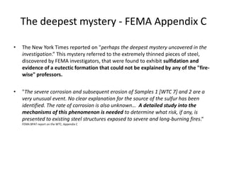 The deepest mystery - FEMA Appendix CThe New York Times reported on "perhaps the deepest mystery uncovered in the investigation.” This mystery referred to the extremely thinned pieces of steel, discovered by FEMA investigators, that were found to exhibit sulfidation and evidence of a eutectic formationthat could not be explained by any of the "fire-wise" professors."The severe corrosion and subsequent erosion of Samples 1 [WTC 7] and 2 are a very unusual event. No clear explanation for the source of the sulfur has been identified. The rate of corrosion is also unknown…  A detailed study into the mechanisms of this phenomenon is needed to determine what risk, if any, is presented to existing steel structures exposed to severe and long-burning fires.“  FEMA BPAT report on the WTC, Appendix C