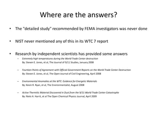 Where are the answers?The "detailed study" recommended by FEMA investigators was never doneNIST never mentioned any of this in its WTC 7 reportResearch by independent scientists has provided some answersExtremely high temperatures during the World Trade Center destruction	By: Steven E. Jones, et al, The Journal of 9/11 Studies, January 2008Fourteen Points of Agreement with Official Government Reports on the World Trade Center Destruction	By: Steven E. Jones, et al, The Open Journal of Civil Engineering, April 2008Environmental Anomalies at the WTC: Evidence for Energetic Materials	By: Kevin R. Ryan, et al, The Environmentalist, August 2008Active Thermitic Material Discovered in Dust from the 9/11 World Trade Center Catastrophe	By: Niels H. Harrit, et al The Open Chemical Physics Journal, April 2009