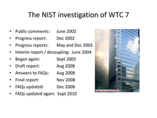 The NIST investigation of WTC 7Public comments:      	June 2002Progress report:       	Dec 2002Progress reports:       	May and Dec 2003Interim report / decoupling:  June 2004Began again:               	Sept 2005Draft report:               	Aug 2008Answers to FAQs:       Aug 2008Final report:                Nov 2008FAQs updated:            Dec 2008FAQs updated again:  Sept 2010