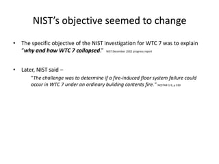 NIST’s objective seemed to changeThe specific objective of the NIST investigation for WTC 7 was to explain “why and how WTC 7 collapsed.”  NIST December 2002 progress reportLater, NIST said –	"The challenge was to determine if a fire-induced floor system failure could occur in WTC 7 under an ordinary building contents fire." NCSTAR 1-9, p 330