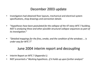 December 2003 updateInvestigators had obtained floor layouts, mechanical and electrical system specifications, shop drawings and connection details“Hypotheses have been postulated for the collapse of the 47-story WTC 7 building. NIST is analyzing these and other possible structural collapse sequences as part of its investigation.”“Detailed mappings for the fires, smoke, and the condition of the windows … is under way for WTC 7.”Interim Report on WTC 7 (Appendix L)NIST presented a “Working hypothesis…if it holds up upon further analysis”June 2004 interim reportand decoupling