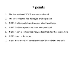 7 pointsThe destruction of WTC 7 was unprecedentedThe steel evidence was destroyed or unexplainedNIST’s final theory followed years of failed hypotheses NIST’s final theory could not have been predictedNIST’s report is self-contradictory and contradicts other known factsNIST’s report is deceptiveNIST’s  final theory for collapse initiation is unscientific and false