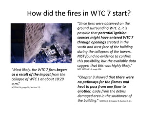 How did the fires in WTC 7 start?“Since fires were observed on the ground surrounding WTC 7, it is possible that potential ignition sources might have entered WTC 7 through openings created in the south and west face of the building during the collapses of the towers.  NIST found no evidence to confirm this possibility, but the available data suggest that this was highly likely.”  NIST NCSTAR 1-9, page 194 “Most likely, the WTC 7 fires began as a result of the impact from the collapse of WTC 1 at about 10:29 a.m.” NCSTAR 1A, page 16, Section 2.3 	“Chapter 3 showed that there were no pathways for the flames and heat to pass from one floor to another, aside from the debris damaged area in the southwest of the building.” NCSTAR 1-9 Chapter 9, Section 9.1.1 