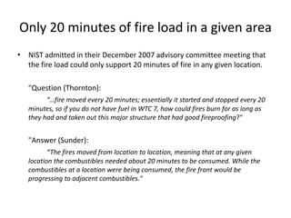 The fire load on floors 11, 12 and 13NIST estimated that the fire load on floors 11 and 12 was 50% higher than on the other floors of the building.  This was based on interviews with SEC managers, in which the furnishings were “described as high.”NIST then assumed that the fire load on floor 13 was the same because “There was little information about the combustibles on this floor.”  NCSTAR 1-9, p 60 NFPA 921: Fire and explosion investigations --  “Subjective or speculative information cannot be included in the analysis, only facts that can be proven clearly by observation or experiment."