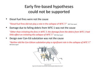 Early fire-based hypotheses could not be supported Diesel fuel fires were not the cause“Diesel fuel fires did not play a role in the collapse of WTC 7.“  NIST final reportDamage due to falling debris from WTC 1 was not the cause"Other than initiating the fires in WTC 7, the damage from the debris from WTC 1 had little effect on initiating the collapse of WTC 7.” NIST final reportDesign over Con-Ed substation was not the cause“Neither did the Con-Edison substation play a significant role in the collapse of WTC 7.” NIST final report
