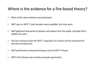 Where is the evidence for a fire-based theory?Most of the steel evidence was destroyedNIST says no WTC 7 steel samples were available, but they wereNIST gathered thousands of photos and videos from the public and kept them hidden for yearsThe fire resistance plan for WTC 7 required 2 to 3 hours of fire resistance for the steel componentsNIST performed no physical testing to test its WTC 7 theoryNIST’s final theory was entirely computer generated