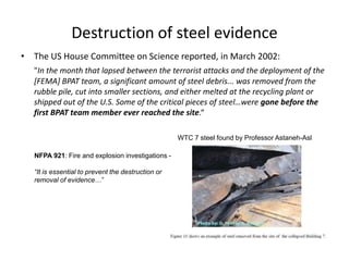 Destruction of steel evidenceThe US House Committee on Science reported, in March 2002: "In the month that lapsed between the terrorist attacks and the deployment of the [FEMA] BPAT team, a significant amount of steel debris... was removed from the rubble pile, cut into smaller sections, and either melted at the recycling plant or shipped out of the U.S. Some of the critical pieces of steel…were gone before the first BPAT team member ever reached the site.“WTC 7 steel found by Professor Astaneh-AslNFPA 921: Fire and explosion investigations -“It is essential to prevent the destruction or removal of evidence…”